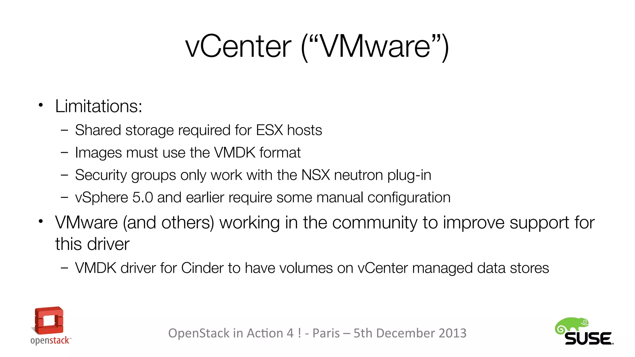 vCenter (“VMware”)
• Limitations:
– Shared storage required for ESX hosts
– Images must use the VMDK format
– Security groups only work with the NSX neutron plug-in
– vSphere 5.0 and earlier require some manual configuration

• VMware (and others) working in the community to improve support for

this driver
– VMDK driver for Cinder to have volumes on vCenter managed data stores

OpenStack in Action 4 ! - Paris – 5th December 2013

 