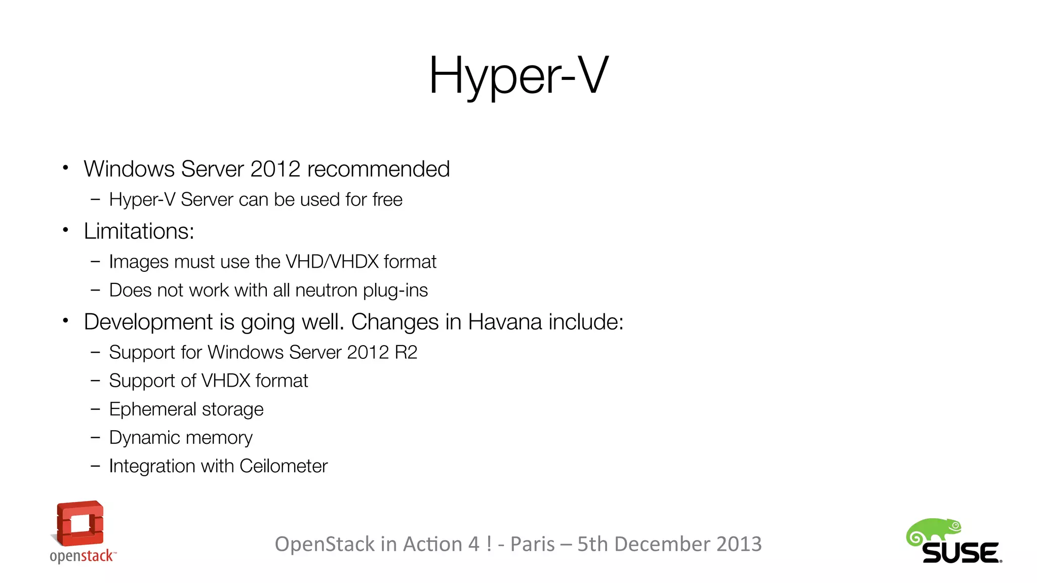 Hyper-V
• Windows Server 2012 recommended
– Hyper-V Server can be used for free

• Limitations:
– Images must use the VHD/VHDX format
– Does not work with all neutron plug-ins

• Development is going well. Changes in Havana include:
– Support for Windows Server 2012 R2
– Support of VHDX format
– Ephemeral storage
– Dynamic memory
– Integration with Ceilometer

OpenStack in Action 4 ! - Paris – 5th December 2013

 