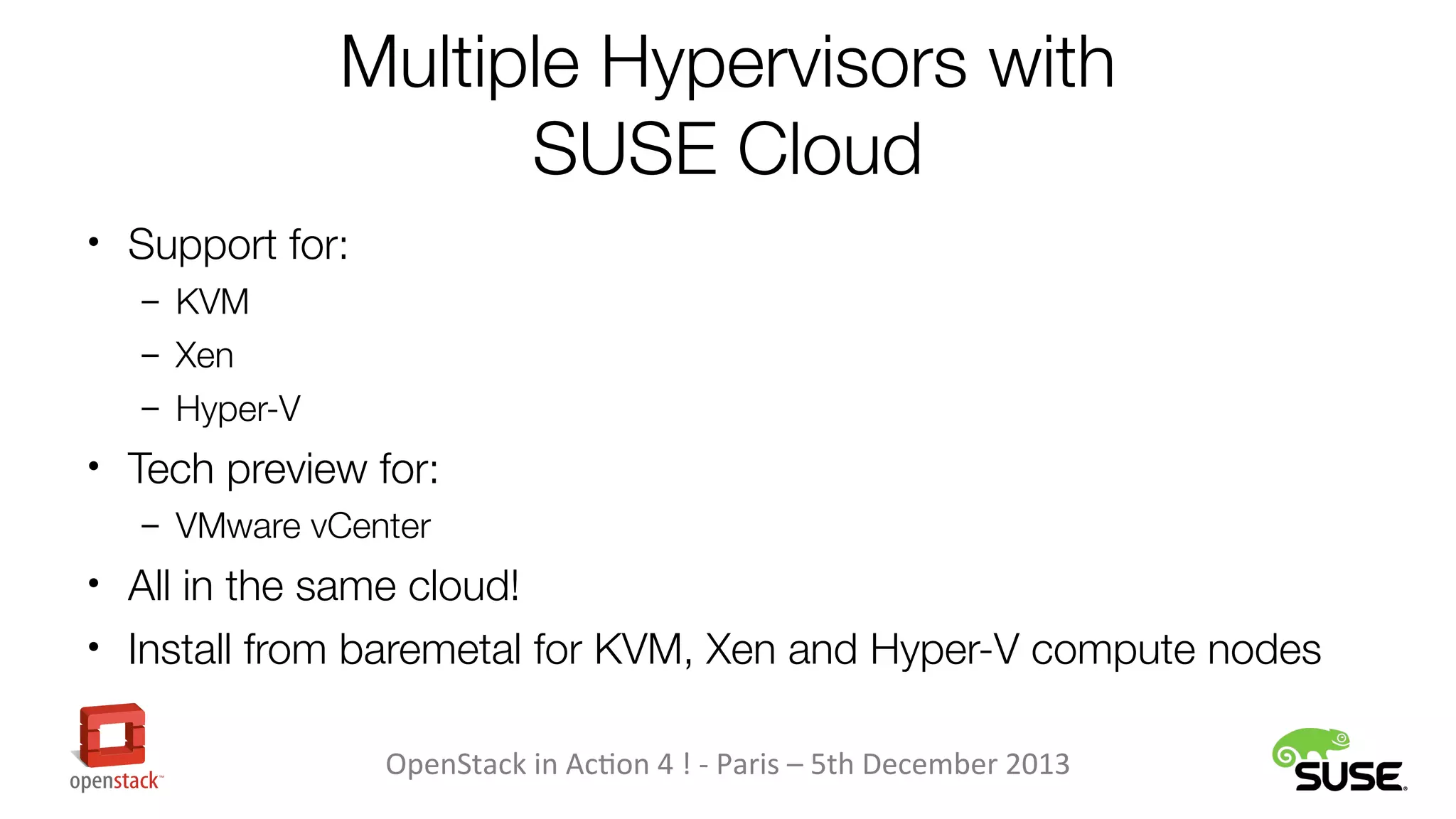 Multiple Hypervisors with
SUSE Cloud
• Support for:
– KVM
– Xen
– Hyper-V

• Tech preview for:
– VMware vCenter

• All in the same cloud!
• Install from baremetal for KVM, Xen and Hyper-V compute nodes
OpenStack in Action 4 ! - Paris – 5th December 2013

 