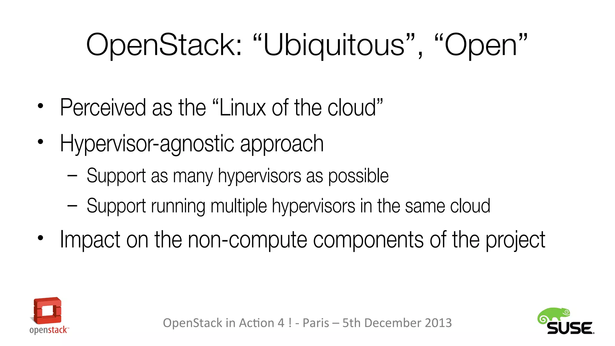 OpenStack: “Ubiquitous”, “Open”
• Perceived as the “Linux of the cloud”
• Hypervisor-agnostic approach
– Support as many hypervisors as possible
– Support running multiple hypervisors in the same cloud

• Impact on the non-compute components of the project

OpenStack in Action 4 ! - Paris – 5th December 2013

 