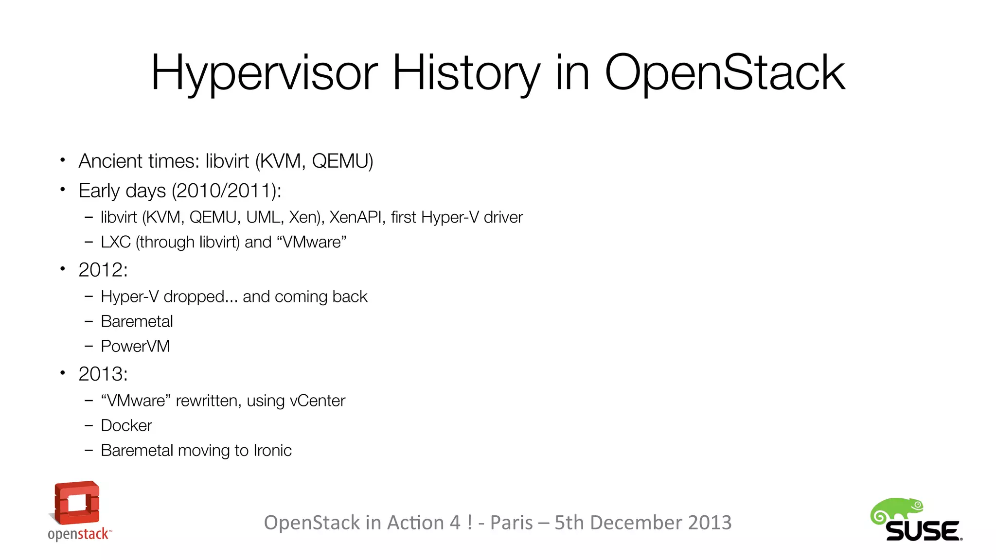 Hypervisor History in OpenStack
• Ancient times: libvirt (KVM, QEMU)
• Early days (2010/2011):
– libvirt (KVM, QEMU, UML, Xen), XenAPI, first Hyper-V driver
– LXC (through libvirt) and “VMware”

• 2012:
– Hyper-V dropped... and coming back
– Baremetal
– PowerVM

• 2013:
– “VMware” rewritten, using vCenter
– Docker
– Baremetal moving to Ironic

OpenStack in Action 4 ! - Paris – 5th December 2013

 