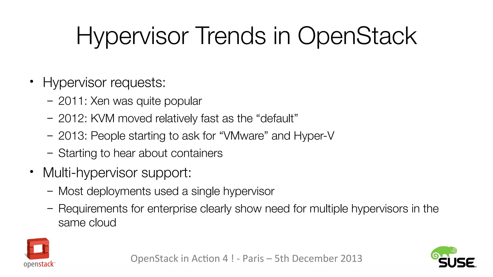 Hypervisor Trends in OpenStack
• Hypervisor requests:
– 2011: Xen was quite popular
– 2012: KVM moved relatively fast as the “default”
– 2013: People starting to ask for “VMware” and Hyper-V
– Starting to hear about containers

• Multi-hypervisor support:
– Most deployments used a single hypervisor
– Requirements for enterprise clearly show need for multiple hypervisors in the

same cloud
OpenStack in Action 4 ! - Paris – 5th December 2013

 