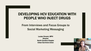 DEVELOPING HCV EDUCATION WITH
PEOPLE WHO INJECT DRUGS
From Interviews and Focus Groups to
Social Marketing Messaging
Louise Vincent, MPH
Director
North Carolina Chapter
Urban Survivors Union
 