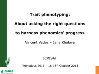 Trait phenotyping:
About asking the right questions
to harness phenomics’ progress
Vincent Vadez – Jana Kholova
ICRISAT
Phenodays 2013 – 16-18th October 2013
 