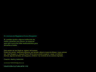EEnn mmeemmoorriiaa ddee MMaaggddaalleennaa EEnncciinnaa RRiissooppaattrróónn 
Si puedes ayuda a alguna iinnssttiittuucciióónn ddee 
nniiññooss yy jjóóvveenneess ccoonn ccáánncceerr,, eenn eessppeecciiaall 
ppaarraa qquuee nnuunnccaa lleess ffaallttee mmeeddiiccaammeennttooss ppaarraa 
aalliivviiaarrlleess eell ddoolloorr.. 
EEssttaa vveerrssiióónn ddee VVaann GGoogghh eess oorriiggiinnaall ddee llaa aauuttoorraa.. 
EExxiissttee oottrraa vveerrssiióónn ttoottaallmmeennttee ddiiffeerreennttee,, qquuee ttaammbbiiéénn uuttiilliizzaa llaa mmúússiiccaa ddee MMcclleeaann,, ccuuyyooss aauuttoorreess 
ssoonn JJaannss NNeeuuggeennss yy JJaaccqquueess PPiirraarrdd.. DDee llaa mmiissmmaa vveerrssiióónn ssuurrggiieerroonn ccooppiiaass eenn ddiissttiinnttooss 
iiddiioommaass;; aallgguunnaass ddee ééssttaass,, ppoorr ddeessggrraacciiaa,, oommiittiieerroonn llooss nnoommbbrreess ddee llooss aauuttoorreess oorriiggiinnaalleess.. 
CCrreeaacciióónn,, ddiisseeññoo yy ttrraadduucccciióónn:: 
aannaammaarriiaa1199000022000000@@yyaahhoooo..eess 
CCOOLLEECCCCIIÓÓNN CCUULLTTUURRAA AARRTTEE YY FFEE 
