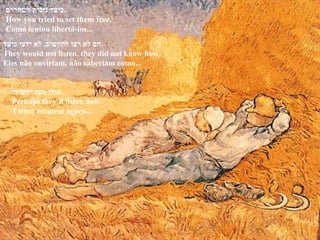 הם לא רצו להקשיב ,  לא ידעו כיצד . They would not listen, they did not know how. Eles não ouviriam, não saberiam como... כיצד ניסית לשחררם . How you tried to set them free. Como tentou libertá-los... אולי כעת יקשיבו . Perhaps they'll listen now. Talvez escutem agora... 