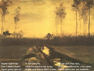 כעת חושבני שהבנתי Now I think I know  Agora penso que sei... מה ניסית לומר לי , what you tried to say to me, O que você tentou dizer a mim... כיצד סבלת למען שפיותך , How you suffered for your sanity, Como sofreu por sua sanidade... 