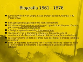 Biografia 1861 - 1876(Vincent Willem Van Gogh), nasce a GrootZundert, Olanda, il 30 marzo 1853.non concluse mai gli studi della licenza superioreinizialmente lavorò come venditore di riproduzioni di opere d’arte e poi come insegnante supplentea Parigi, si appassionò della pittura olandese;si orientò verso le tematiche religiose e tentò gli esami di ammissione alla Facoltà di Teologia di Amsterdam (senza risultato);successivamente in Belgio si prese cura dei malati e predicò la Bibbia ai minatoriebbe un rapporto particolare con il fratello Théo che spesso lo aiutò e lo incoraggiò a indirizzare le sue intenzioni verso l'espressione artistica.