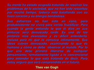 Su mente ha estado ocupada tratando de resolver los problemas de la sociedad, que no han sido resueltos por mucho tiempo, todavía está batallando con su buen corazón y su energía bondadosa. Sus esfuerzos no han sido en vano, pero probablemente no vivirá para verlos fructificar. Para cuando la gente entienda lo que él dice en sus pinturas será demasiado tarde. Es uno de los pintores más avanzados y es difícil entenderlo, incluso para mi que lo conozco íntimamente. Sus ideas cubren demasiado, examinando lo que es humano y cómo se debe observar al mundo. Por lo que uno debe primero liberarse de cualquier pensamiento, remotamente ligado a lo convencional para entender lo que está tratando de decir. Pero estoy seguro que será comprendido en el futuro. Theo van Gogh