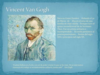 Vincent Van Gogh Nace en Groot Zundert ,  Holanda el 30 de Marzo  de    1853 en el seno de una familia de clase media . Siempre tuvo el apoyo incondicional de su hermano Theo. Fue un artista solitario e incomprendido .  Su estilo pertenece al postimpresionismo ,  finales del siglo XIX y principios del siglo XX. “Cuánta belleza en el arte, con tal de poder retener lo que se ha visto. No se está nunca entonces sin trabajo ni verdaderamente solitario, jamás solo” .  Van Gogh. 