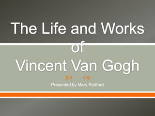The Life and Works of Vincent Van Gogh Presented by Mary Redford 