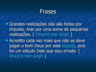 Frases Grandes realizações não são feitas por impulso, mas por uma soma de pequenas realizações. [  Vincent Van Gogh  ]  Acredito cada vez mais que não se deve julgar o bom Deus por este  mundo , pois foi um estudo Dele que saiu errado. [  Vincent Van Gogh  ]  