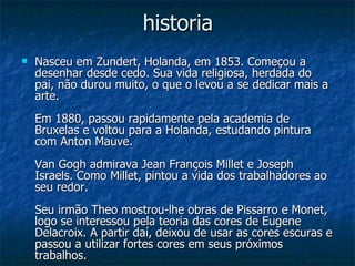 historia Nasceu em Zundert, Holanda, em 1853. Começou a desenhar desde cedo. Sua vida religiosa, herdada do pai, não durou muito, o que o levou a se dedicar mais a arte. Em 1880, passou rapidamente pela academia de Bruxelas e voltou para a Holanda, estudando pintura com Anton Mauve. Van Gogh admirava Jean François Millet e Joseph Israels. Como Millet, pintou a vida dos trabalhadores ao seu redor. Seu irmão Theo mostrou-lhe obras de Pissarro e Monet, logo se interessou pela teoria das cores de Eugene Delacroix. A partir daí, deixou de usar as cores escuras e passou a utilizar fortes cores em seus próximos trabalhos. 