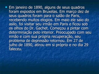Em janeiro de 1890, alguns de seus quadros foram expostos em Bruxelas. Em março dez de seus quadros foram para o salão de Paris, recebendo muitos elogios. Em maio ele saio do asilo, foi visitar seu irmão em Paris e ficou sob os olhos do Dr. Gachet. Começou a pintar com determinação pelo interior. Preocupado com seu irmão e com sua própria recuperação, seu problema de depressão retornou. Em 27 de julho de 1890, atirou em si próprio e no dia 29 faleceu.  