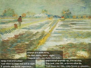 וכשלא נותרה תקווה באופק And when no hope was left in sight E quando não havia  esperança... בלילה ההוא זרוע הכוכבים , On that starry, starry night, Naquela noite estrelada, estrelada... נטלת את חייך ,  כפי שאוהבים לעיתים עושים . You took your life, as lovers often do. Você doou sua vida, como fazem os amantes... 