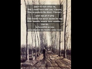 אך יכולתי לומר לך וינסנט , But I could have told you, Vincent, Mas eu poderia lhe dizer, Vincent... עולם זה לא נועד לאדם This world was never meant for one Este  mundo  nunca  teve  sentido... יפה כמוך . As beautiful as you. para alguém tão bonito como você. 