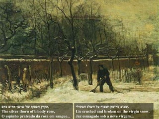 הקוץ הכסוף של שושן אדום כדם , The silver thorn of bloody rose, O espinho prateado da rosa em sangue... שכוב מרוסק ושבור על השלג הבתולי . Lie crushed and broken on the virgin snow. Jaz esmagado sob a neve virgem... 