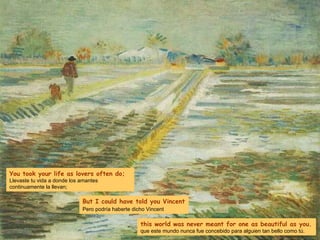 You took your life as lovers often do; Llevaste tu vida a donde los amantes continuamente la llevan; But I could have told you Vincent Pero podría haberte dicho Vincent   this world was never meant for one as beautiful as you. que este mundo nunca fue concebido para alguien tan bello como tú. 