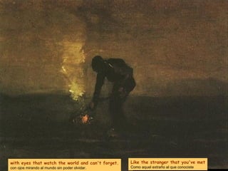 with eyes that watch the world and can't forget. con ojos mirando al mundo sin poder olvidar. Like the stranger that you've met Como aquel extraño al que conociste 