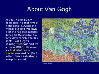About Van Gogh At age 37 and greatly depressed, he shot himself in the chest, survived the impact, but died two days later. He had little success during his lifetime, but his fame grew rapidly after his heath.  Van Gogh’s painting  Irises  was sold for a record $53.9 million and his  Portrait of Doctor Gachet  was sold for $82.5 million, thus establishing a new price record. Irises 1889 