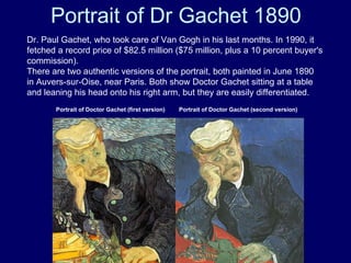 Portrait of Dr Gachet 1890 Dr. Paul Gachet, who took care of Van Gogh in his last months. In 1990, it fetched a record price of $82.5 million ($75 million, plus a 10 percent buyer's commission). There are two authentic versions of the portrait, both painted in June 1890 in Auvers-sur-Oise, near Paris. Both show Doctor Gachet sitting at a table and leaning his head onto his right arm, but they are easily differentiated. Portrait of Doctor Gachet (first version) Portrait of Doctor Gachet (second version) 