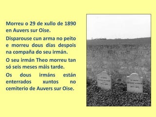 Morreu o 29 de xullo de 1890 en Auvers sur Oise.Disparousecun arma no peitoe morreudous días despoisna compaña do seuirmán.O seuirmánTheomorreu tan só seis meses máis tarde.Os dousirmáns están enterrados xuntos no cemiteriode Auvers sur Oise.