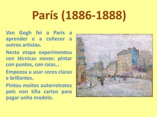 París (1886-1888)Van Gogh foi a París a aprender e a coñecer a outros artistas.Nesta etapa experimentou con técnicas novas: pintar con puntos, con raias…Empezou a usar cores claras e brillantes.Pintoumoitos autorretratos pois non tiña cartos para pagar unha modelo.