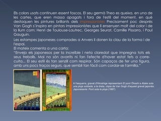 Els colors usats continuen essent foscos. El seu germà Theo es queixa, en una de les cartes, que eren massa apagats i fora de l'estil del moment, en què destaquen les pintures brillants dels  impressionistes  Precisament poc després Van Gogh s’inspira en pintors impressionistes que li ensenyen molt del color i de la llum com: Henri de Toulouse-Lautrec, Georges Seurat, Camille Pissarro, i Paul Gauguin.  Les estampes japoneses comprades a Anvers li donen la clau de la forma i de l'espai. El mateix comenta a una carta: “ Envejo els japonesos per la increïble i neta claredat que impregna tots els seus treballs. Mai no són avorrits ni fan l'efecte d'haver estat fets a corre-cuita... El seu estil és tan senzill com respirar. Són capaços de fer una figura, amb uns pocs traços segurs, que sembli tan fàcil com cordar-se l'armilla.” A l'esquerra, gravat d'Hiroshige representant  El pont Ōhashi a Atake sota una pluja sobtada ; a la dreta, còpia de Van Gogh d'aquest gravat japonès:  Japonaiserie :  Pont sota la pluja  (1887) 