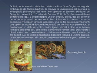 Exaltat per la intensitat del clima artístic de París, Van Gogh aconsegueix, amb l'ajuda de Toulose-Lautrec, de renovar la seva pintura pel que fa a la investigació psicològica del retrat. Pot apreciar les pintures exòtiques de Gauguin a la Martinica. El retrat de  Dona al Cafè de Tambourin  és del mes de febrer de 1887. El quadre respira un cert atractiu exòtic, des del pentinat de la dona, passant pel seu vestit, fins al fons de la pintura, on en la decoració s'hi copsen làmines japoneses. Una de les coses més importants que aprèn en aquesta època és l'aplicació del contrast complementari, el contraposar un dels tres colors bàsics (groc, vermell i blau) a la barreja formada pels altres dos, com ara la combinació vermell-verd, groc-violeta i blau-taronja, que o bé es reforcen o bé es neutralitzen en mesclar-se en un gris deslluït. Així, és visible ja l'aplicació d'aquesta tècnica a  Quatre gira-sols , on s'aprecia clarament el contrast complementari entre el groc i el blau viu del fons. [29] Quatre gira-sols Dona al Cafè de Tambourin 