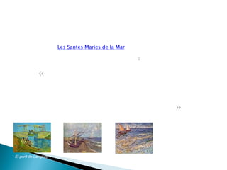 Pinta la natura dels voltants, els camps de blat, els pantans del delta del Roine, el canal al sud d'Arles, reflectit en diverses obres com ara  El pont de Langlois . Durant aquest període comença a utilitzar les pinzellades ondulants i els grocs, verds i blaus intensos que caracteritzen la seva obra pictòrica dels darrers temps. El 24 de maig de cada any, gitanos de tota  Europa acudeixen en pelegrinatge a  Les Santes Maries de la Mar  a venerar-hi la seva patrona santa Sara. Van Gogh acudeix a observar-ho i aprofita per pintar-hi. Entre els quadres hi ha l'obra  Barques a Saintes-Marie ] El pont de Langlois Barques a Saintes-Maries Barques de vela a Saintes-Maries « He passat una setmana a Saintes Maries. A la platja de sorra hi fondejaven petites barques verdes, vermelles i blaves, de formes i colors tan bells que feien pensar en flors. Són tan petites que gairebé mai no van a alta mar. Surten quan no fa vent i tornen a terra quan bufa massa fort. » —  Vincent van Gogh. Juny 1888. 