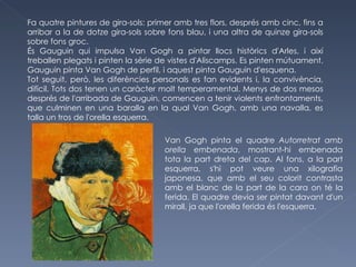 Fa quatre pintures de gira-sols: primer amb tres flors, després amb cinc, fins a arribar a la de dotze gira-sols sobre fons blau, i una altra de quinze gira-sols sobre fons groc. És Gauguin qui impulsa Van Gogh a pintar llocs històrics d'Arles, i així treballen plegats i pinten la sèrie de vistes d'Aliscamps. Es pinten mútuament. Gauguin pinta Van Gogh de perfil, i aquest pinta Gauguin d'esquena. Tot seguit, però, les diferències personals es fan evidents i, la convivència, difícil. Tots dos tenen un caràcter molt temperamental. Menys de dos mesos després de l'arribada de Gauguin, comencen a tenir violents enfrontaments, que culminen en una baralla en la qual Van Gogh, amb una navalla, es talla un tros de l'orella esquerra.  Van Gogh pinta el quadre  Autorretrat amb orella embenada , mostrant-hi embenada tota la part dreta del cap. Al fons, a la part esquerra, s'hi pot veure una xilografia japonesa, que amb el seu colorit contrasta amb el blanc de la part de la cara on té la ferida. El quadre devia ser pintat davant d'un mirall, ja que l'orella ferida és l'esquerra.  