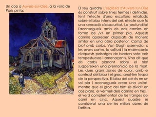 Un cop a  Auvers-sur-Oise , a la vora de París pinta: El seu quadre  L'església d'Auvers-sur-Oise  és construït sobre línies fermes i definides, fent l'efecte d'una escultura retallada sobre el blau intens del cel, efecte que fa una sensació d'obscuritat. La profunditat l'aconsegueix amb els dos camins en forma de /v/ en primer pla. Aquests camins apareixen disposats de manera similar en una obra posterior,  Camp de blat amb corbs . Van Gogh assenyala, a les seves cartes, la solitud i la malenconia d'aquests paisatges de bladars sota cels tempestuosos i amenaçants. S'ha dit que els corbs planant sobre el blat suggereixen una premonició de la mort. Les dues grans zones de color, amb el contrast del blau i el groc, anul·len l'espai de la perspectiva. El blau del cel és en un sol pla i aconsegueix crear una unitat, mentre que el groc del blat és dividit en dos plans, el vermell dels camins en tres, i el verd complementari de les franges del camí en cinc. Aquest quadre és considerat una de les millors obres de l'artista. 