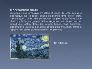 PROCEDIMENT DE TREBALL La tècnica que emprava era diferent segons l'efecte que volia aconseguir. De vegades cobria els plànols amb colors plans, mentre que d'altres feia pinzellades amples, o perfilava tot el dibuix amb traços gruixuts. Altres vegades, treballava amb un pinzell dur ratllant totes les formes. Segons què l'interessés, accentuava les línies o el color. El traç amb moviment rítmic el repetia tant en els dibuixos com en les pintures Nit estelada 