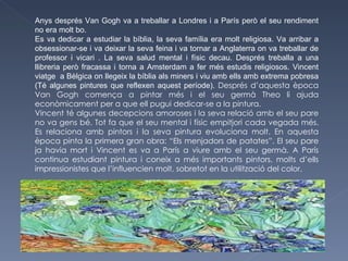 Anys després Van Gogh va a treballar a Londres i a París però el seu rendiment no era molt bo.  Es va dedicar a estudiar la bíblia, la seva família era molt religiosa. Va arribar a obsessionar-se i va deixar la seva feina i va tornar a Anglaterra on va treballar de professor i vicari . La seva salud mental i físic decau. Després treballa a una llibreria però fracassa i torna a Amsterdam a fer més estudis religiosos. Vincent viatge  a Bèlgica on llegeix la bíblia als miners i viu amb ells amb extrema pobresa (Té algunes pintures que reflexen aquest període).  Després d’aquesta època Van Gogh comença a pintar més i el seu germà Theo li ajuda econòmicament per a que ell pugui dedicar-se a la pintura. Vincent té algunes decepcions amoroses i la seva relació amb el seu pare no va gens bé. Tot fa que el seu mental i físic empitjori cada vegada més. Es relaciona amb pintors i la seva pintura evoluciona molt. En aquesta època pinta la primera gran obra: “Els menjadors de patates”. El seu pare ja havia mort i Vincent es va a París a viure amb el seu germà. A París continua estudiant pintura i coneix a més importants pintors, molts d’ells impressionistes que l’influencien molt, sobretot en la utilització del color. 