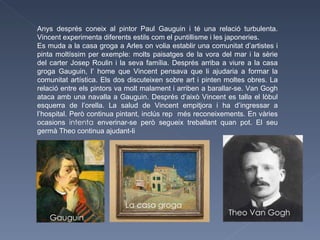 Anys després coneix al pintor Paul Gauguin i té una relació turbulenta. Vincent experimenta diferents estils com el puntillisme i les japoneries. Es muda a la casa groga a Arles on volia establir una comunitat d’artistes i pinta moltíssim per exemple: molts paisatges de la vora del mar i la sèrie del carter Josep Roulin i la seva família. Després arriba a viure a la casa groga Gauguin, l’ home que Vincent pensava que li ajudaria a formar la comunitat artística. Els dos discuteixen sobre art i pinten moltes obres. La relació entre els pintors va molt malament i arriben a barallar-se. Van Gogh ataca amb una navalla a Gauguin. Després d’això Vincent es talla el lòbul esquerra de l’orella. La salud de Vincent empitjora i ha d’ingressar a l’hospital. Però continua pintant, inclús rep  més reconeixements. En vàries ocasions  intenta  enverinar-se però segueix treballant quan pot. El seu germà Theo continua ajudant-li  Gauguin La casa groga Theo Van Gogh 