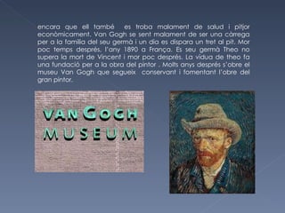 encara que ell també  es troba malament de salud i pitjor econòmicament. Van Gogh se sent malament de ser una càrrega per a la familia del seu germà i un dia es dispara un tret al pit. Mor poc temps després, l’any 1890 a França. Es seu germà Theo no supera la mort de Vincent i mor poc després. La vídua de theo fa una fundació per a la obra del pintor . Molts anys després s’obre el museu Van Gogh que segueix  conservant i fomentant l’obre del gran pintor. 