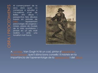 Al començament de la seva obra quan va començar a estudiar a l’acadèmia d’art de Belles Arts dibuix i perspectiva feia  dibuixos basats en pintures de  Millet , representant personatges de pagesos i miners, presos de models de la vida quotidiana i pintats en un pla molt realista i amb una tonalitat molt fosca. A  La Haia , Van Gogh hi té un cosí, pintor d' aquarel·les ,  Anton Mauve , que li dóna bons consells i li insisteix en la importància de l'aprenentatge de la  perspectiva  i del  dibuix 