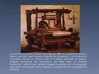 A la pintura  El teixidor al teler , del maig de 1884, hi fa palesa la duresa i l'esforç de l'ofici, però també la dignitat de la persona. . La composició d'aquesta pintura fa l'efecte com si la figura principal, el teixidor, estigués emmarcat pel mecanisme del teler, amb un enreixat horitzontal i vertical que sembla integrar la persona fins a aconseguir que arribi a formar part de la màquina. La claror del fons fa ressaltar tot el dibuix. 