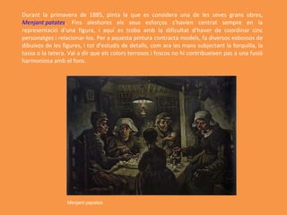 Durant la primavera de 1885, pinta la que es considera una de les seves grans obres,  Menjant patates . Fins aleshores els seus esforços s'havien centrat sempre en la representació d'una figura, i aquí es troba amb la dificultat d'haver de coordinar cinc personatges i relacionar-los. Per a aquesta pintura contracta models, fa diversos esbossos de dibuixos de les figures, i tot d'estudis de detalls, com ara les mans subjectant la forquilla, la tassa o la tetera. Val a dir que els colors terrosos i foscos no hi contribueixen pas a una fusió harmoniosa amb el fons. Menjant papates   