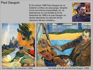 Paul Gauguin  Paul Gauguin - Els Alyscamps. (1888) El 22 octubre 1888 Paul Gauguin es va instal·lar a Arles a la casa groga. Després d’una convivència insuportable, tot  va desembocar en una baralla el 23 de desembre de 1888 a la qual Gauguin va decidir abandonar la casa fart de les reaccions del seu company... Van Gogh pintat els gira-sols.Paul Gauguin. (1888) 
