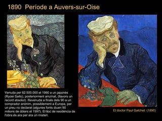 1890  Període a Auvers-sur-Oise El doctor Paul Gatchet  (1890) Venuda per 82.500.000 el 1990 a un japonès (Ryoei Saito), posteriorment arruïnat, (llavors un record absolut). Revenuda a finals dels 90 a un comprador anònim, possiblement a Europa, per un preu no declarat (algunes fonts diuen 90 milions de dòlars el 1997). El lloc de residència de l'obra és ara per ara un misteri. 