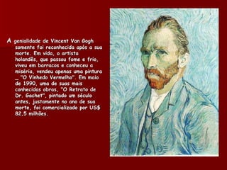 A genialidade de Vincent Van Gogh
   somente foi reconhecida após a sua
   morte. Em vida, o artista
   holandês, que passou fome e frio,
   viveu em barracos e conheceu a
   miséria, vendeu apenas uma pintura
   _ "O Vinhedo Vermelho". Em maio
   de 1990, uma de suas mais
   conhecidas obras, "O Retrato de
   Dr. Gachet", pintado um século
   antes, justamente no ano de sua
   morte, foi comercializado por US$
   82,5 milhões.
 