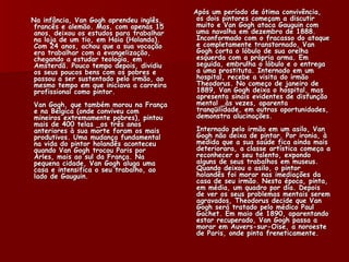 Após um período de ótima convivência,
Na infância, Van Gogh aprendeu inglês,     os dois pintores começam a discutir
 francês e alemão. Mas, com apenas 15      muito e Van Gogh ataca Gauguin com
 anos, deixou os estudos para trabalhar    uma navalha em dezembro de 1888.
 na loja de um tio, em Haia (Holanda).     Inconformado com o fracasso do ataque
 Com 24 anos, achou que a sua vocação      e completamente transtornado, Van
 era trabalhar com a evangelização,        Gogh corta o lóbulo de sua orelha
 chegando a estudar teologia, em           esquerda com a própria arma. Em
 Amsterdã. Pouco tempo depois, dividiu     seguida, embrulha o lóbulo e o entrega
 os seus poucos bens com os pobres e       a uma prostituta. Internado em um
 passou a ser sustentado pelo irmão, ao    hospital, recebe a visita do irmão
 mesmo tempo em que iniciava a carreira    Theodorus. No começo de janeiro de
 profissional como pintor.                 1889, Van Gogh deixa o hospital, mas
                                           apresenta sinais evidentes de disfunção
Van Gogh, que também morou na França       mental _às vezes, aparenta
e na Bélgica (onde conviveu com            tranqüilidade, em outras oportunidades,
mineiros extremamente pobres), pintou      demonstra alucinações.
mais de 400 telas _os três anos
anteriores à sua morte foram os mais      Internado pelo irmão em um asilo, Van
produtivos. Uma mudança fundamental       Gogh não deixa de pintar. Por ironia, à
na vida do pintor holandês aconteceu      medida que a sua saúde fica ainda mais
quando Van Gogh trocou Paris por          deteriorara, a classe artística começa a
Arles, mais ao sul da França. Na          reconhecer o seu talento, expondo
pequena cidade, Van Gogh aluga uma        alguns de seus trabalhos em museus.
casa e intensifica o seu trabalho, ao     Quando deixou o asilo, o pintor
lado de Gauguin.                          holandês foi morar nas imediações da
                                          casa de seu irmão. Nesta época, pinta,
                                          em média, um quadro por dia. Depois
                                          de ver os seus problemas mentais serem
                                          agravados, Theodorus decide que Van
                                          Gogh será tratado pelo médico Paul
                                          Gachet. Em maio de 1890, aparentando
                                          estar recuperado, Van Gogh passa a
                                          morar em Auvers-sur-Oise, a noroeste
                                          de Paris, onde pinta freneticamente.
 