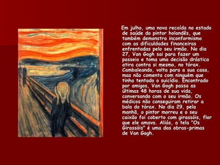 Em julho, uma nova recaída no estado
de saúde do pintor holandês, que
também demonstra inconformismo
com as dificuldades financeiras
enfrentadas pelo seu irmão. No dia
27, Van Gogh sai para fazer um
passeio e toma uma decisão drástica
atira contra si mesmo, no tórax.
Cambaleando, volta para a sua casa,
mas não comenta com ninguém que
tinha tentado o suicídio. Encontrado
por amigos, Van Gogh passa as
últimas 48 horas de sua vida,
conversando com o seu irmão. Os
médicos não conseguiram retirar a
bala do tórax. No dia 29, pela
manhã, o pintor morreu e o seu
caixão foi coberto com girassóis, flor
que ele amava. Aliás, a tela "Os
Girassóis" é uma das obras-primas
de Van Gogh.
 