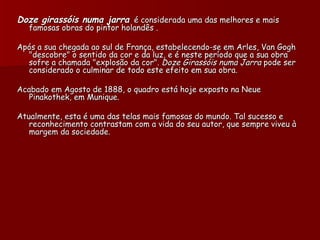Doze girassóis numa jarra é considerada uma das melhores e mais
   famosas obras do pintor holandês .

Após a sua chegada ao sul de França, estabelecendo-se em Arles, Van Gogh
  "descobre" o sentido da cor e da luz, e é neste período que a sua obra
  sofre a chamada "explosão da cor". Doze Girassóis numa Jarra pode ser
  considerado o culminar de todo este efeito em sua obra.

Acabado em Agosto de 1888, o quadro está hoje exposto na Neue
  Pinakothek, em Munique.

Atualmente, esta é uma das telas mais famosas do mundo. Tal sucesso e
   reconhecimento contrastam com a vida do seu autor, que sempre viveu à
   margem da sociedade.
 