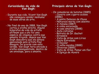 Curiosidades da vida de              Principais obras de Van Gogh:
           Van Gogh:
                                      - Os comedores de batatas (1885)
- Durante sua vida, Vicent Van Gogh      - Caveira com cigarro acesso
   não conseguiu vender nenhuma          (1886)
   de suas obras de arte.                - A ponte Debaixo de Chuva
                                         - Natureza morta com absinto
                                         - A italiana (1887)
- No final do ano de 1888, Van Gogh      - A vinha encarnada
   cortou a orelha direita. Alguns       - A casa amarela (1888)
   biógrafos da vida do artista          - Auto-retratos
   afirmam que o ato foi uma             - Retrato do Dr. Gachet
   espécie de vingança contra sua        - Girassóis
   amante Virginie, depois que Van       - Vista de Arles com Lírios
   Gogh descobriu que ela estava         - Noite Estrelada
   apaixonada pelo artista Paul          - O Escolar
   Gauguin. De acordo com esta           - O velho moinho (1888)
   versão, Van Gogh teria enviado a      - Oliveiras (1889)
   orelha ensanguentada, dentro de       - Vista de Arles, Pomar em flor
   um envelope, para a amante.           - A Igreja de Auvers 
 