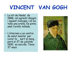 VINCENT VAN GOGH
• La nit de Nadal de
  1888, vol agredir Gaugin
  i aquest s’escapa i ell es
  talla una orella. Es pinta
  amb l’orella tallada.

• L’internen a un centre
  de salut mental per
  curar-lo , surt el maig ,
  però el 27 de juliolde
  1890 es suïcida .Tenia
  37 anys.
 