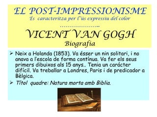 EL POST-IMPRESSIONISME
        És caracteritza per l’’ús expressiu del color
                     ………………..
      VICENT VAN GOGH
                       Biografia
 Neix a Holanda (1853). Va ésser un nin solitari, i no
  anava a l’escola de forma contínua. Va fer els seus
  primers dibuixos als 15 anys.. Tenia un carácter
  difícil. Va treballar a Londres, Paris i de predicador a
  Bèlgica.
 Títol quadre: Natura morta amb Biblia.
 