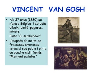 VINCENT VAN GOGH
• Als 27 anys (1880) se
  n’anà a Bèlgica i estudià
  dibuix: pintà pagesos,
  miners.
  Pinta “El sembrador”
• Desprès de molts de
  fracassos amorosos
  torna al seu poble i pinta
  un quadre molt famós:
  “Menjant patates”
 