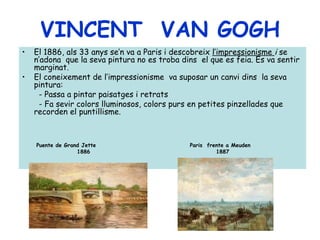 VINCENT VAN GOGH
•   El 1886, als 33 anys se’n va a Paris i descobreix l’impressionisme i se
    n’adona que la seva pintura no es troba dins el que es feia. Es va sentir
    marginat.
•   El coneixement de l’impressionisme va suposar un canvi dins la seva
    pintura:
     - Passa a pintar paisatges i retrats
     - Fa sevir colors lluminosos, colors purs en petites pinzellades que
    recorden el puntillisme.



    Puente de Grand Jette                     Paris frente a Meuden
                  1886                                 1887
 